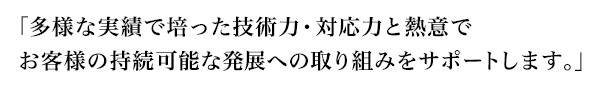 「多様な実績で培った技術力・対応力と熱意でお客様の持続可能な発展への取り組みをサポートします。」